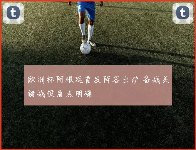 欧洲杯阿根廷首发阵容出炉 备战关键战役看点明确