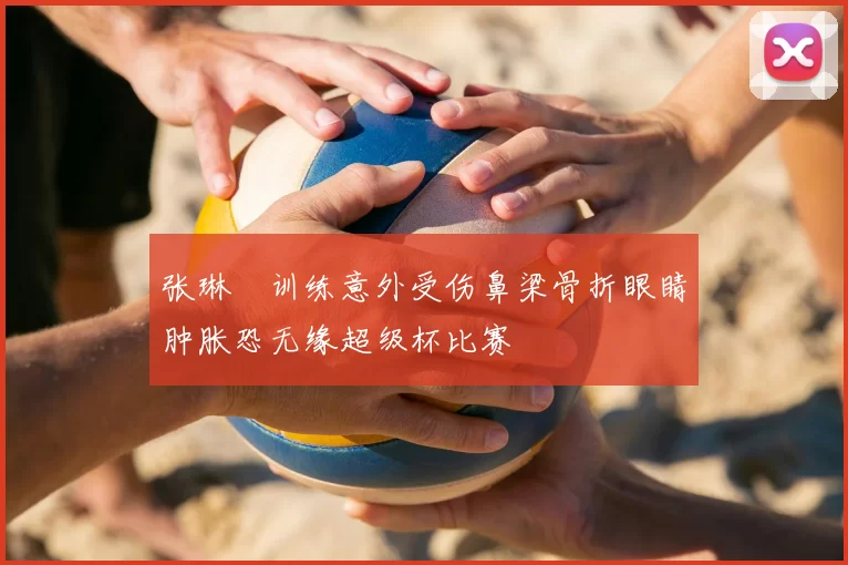 张琳芃训练意外受伤鼻梁骨折眼睛肿胀恐无缘超级杯比赛