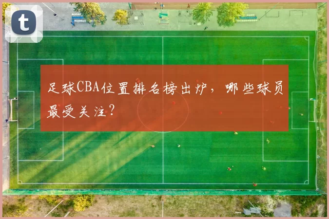 足球CBA位置排名榜出炉，哪些球员最受关注？