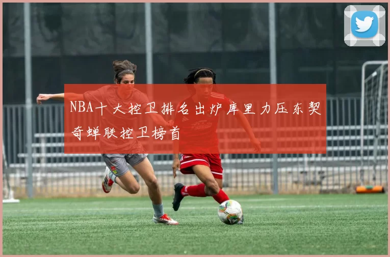 NBA十大控卫排名出炉库里力压东契奇蝉联控卫榜首