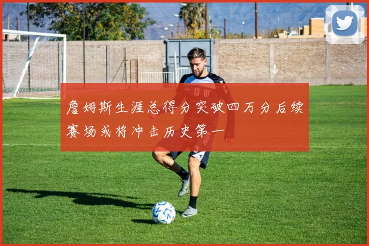 詹姆斯生涯总得分突破四万分后续赛场或将冲击历史第一