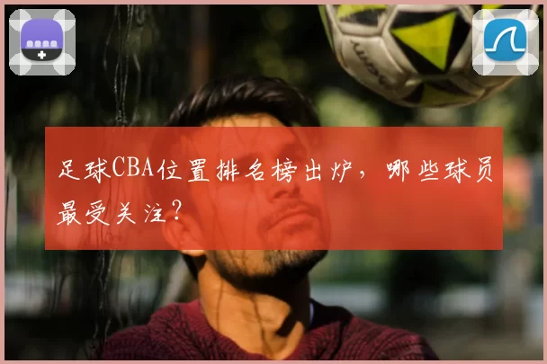 足球CBA位置排名榜出炉，哪些球员最受关注？