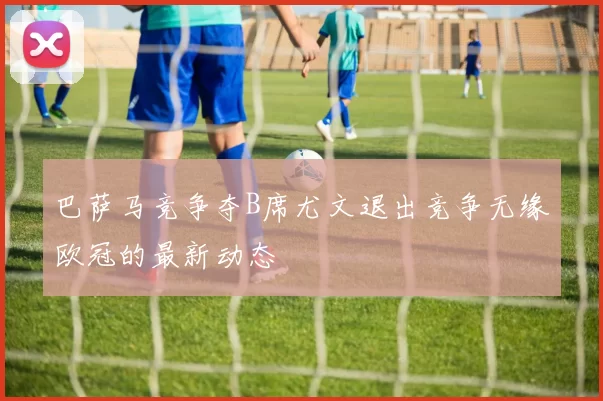 巴萨马竞争夺B席尤文退出竞争无缘欧冠的最新动态