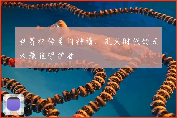世界杯传奇门神谱：定义时代的五大最佳守护者