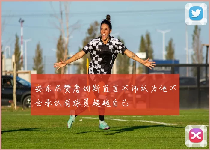 安东尼赞詹姆斯直言不讳认为他不会承认有球员超越自己