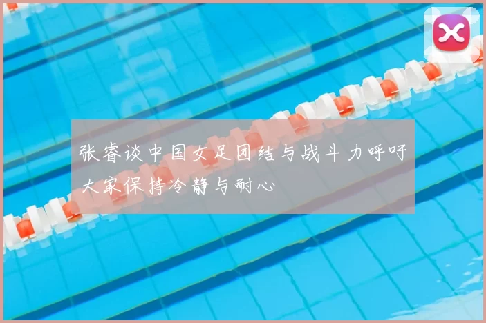 张睿谈中国女足团结与战斗力呼吁大家保持冷静与耐心