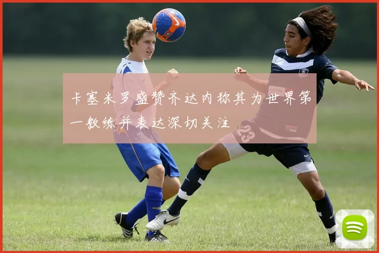 卡塞米罗盛赞齐达内称其为世界第一教练并表达深切关注