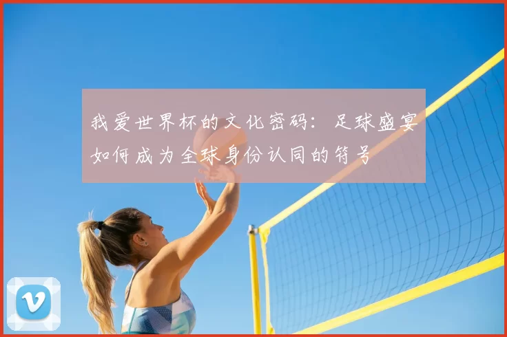 我爱世界杯的文化密码:足球盛宴如何成为全球身份认同的符号