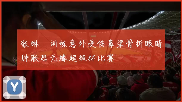 张琳芃训练意外受伤鼻梁骨折眼睛肿胀恐无缘超级杯比赛
