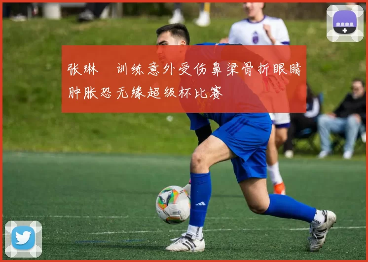 张琳芃训练意外受伤鼻梁骨折眼睛肿胀恐无缘超级杯比赛