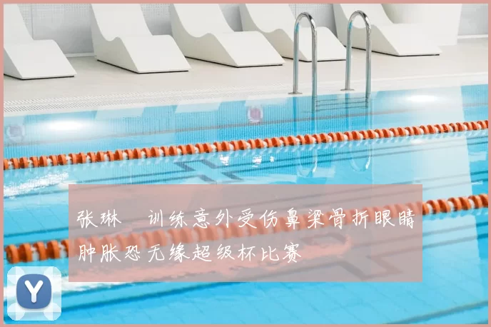 张琳芃训练意外受伤鼻梁骨折眼睛肿胀恐无缘超级杯比赛
