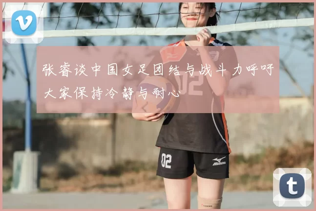 张睿谈中国女足团结与战斗力呼吁大家保持冷静与耐心