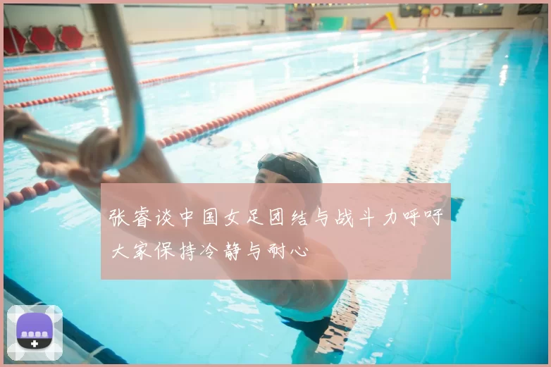 张睿谈中国女足团结与战斗力呼吁大家保持冷静与耐心