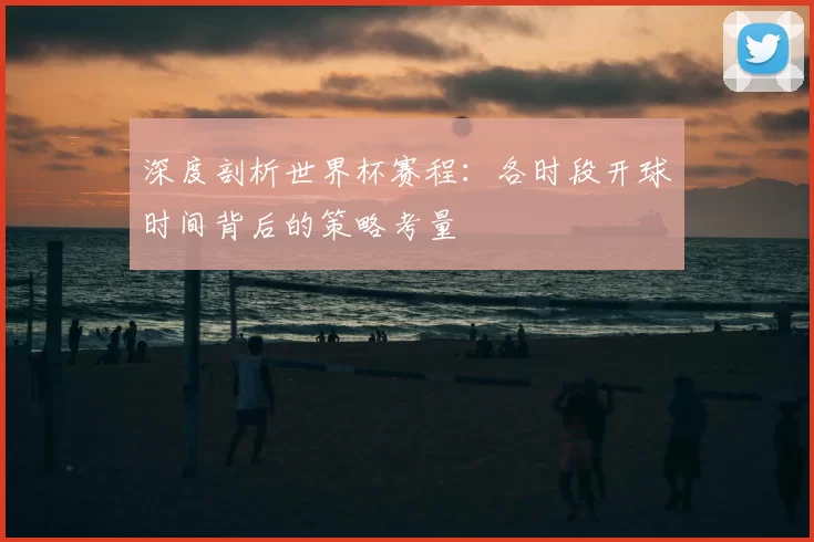 深度剖析世界杯赛程:各时段开球时间背后的策略考量