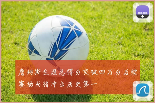 詹姆斯生涯总得分突破四万分后续赛场或将冲击历史第一