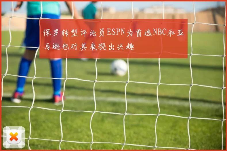 保罗转型评论员ESPN为首选NBC和亚马逊也对其表现出兴趣