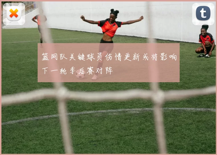 篮网队关键球员伤情更新或将影响下一轮季后赛对阵