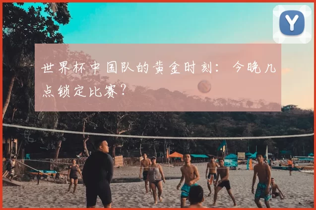 世界杯中国队的黄金时刻：今晚几点锁定比赛？
