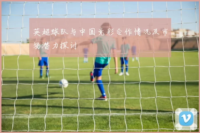 英超球队与中国竞彩合作情况及市场潜力探讨