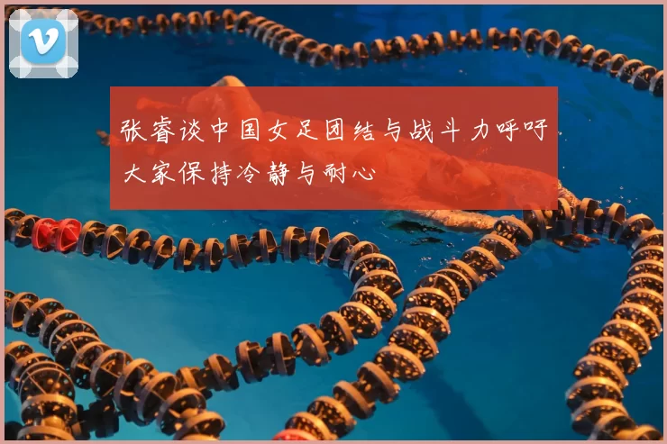 张睿谈中国女足团结与战斗力呼吁大家保持冷静与耐心