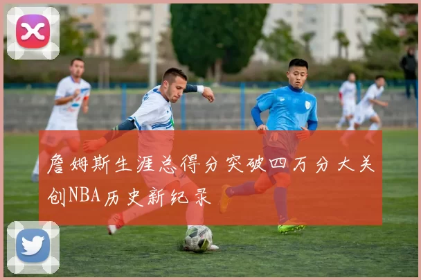詹姆斯生涯总得分突破四万分大关创NBA历史新纪录