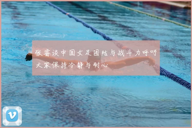 张睿谈中国女足团结与战斗力呼吁大家保持冷静与耐心