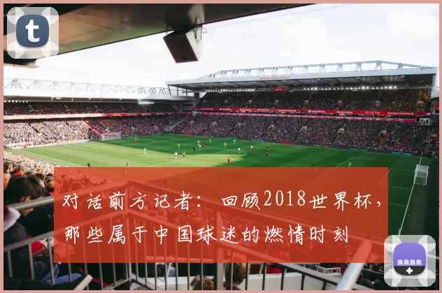 对话前方记者:回顾2018世界杯,那些属于中国球迷的燃情时刻