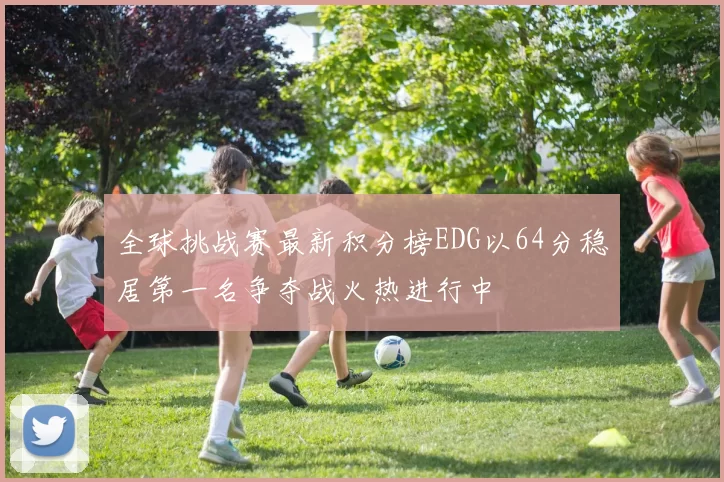 全球挑战赛最新积分榜EDG以64分稳居第一名争夺战火热进行中