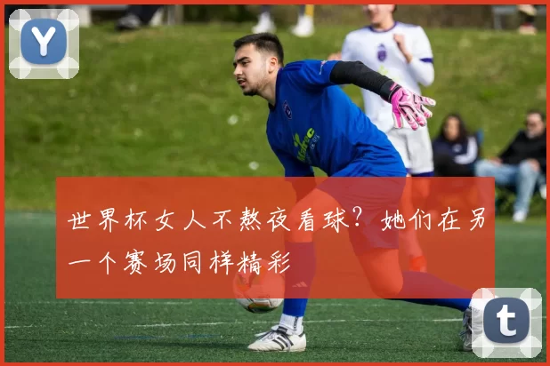 世界杯女人不熬夜看球？她们在另一个赛场同样精彩