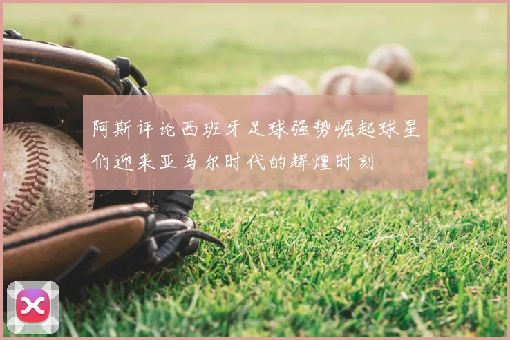 阿斯评论西班牙足球强势崛起球星们迎来亚马尔时代的辉煌时刻