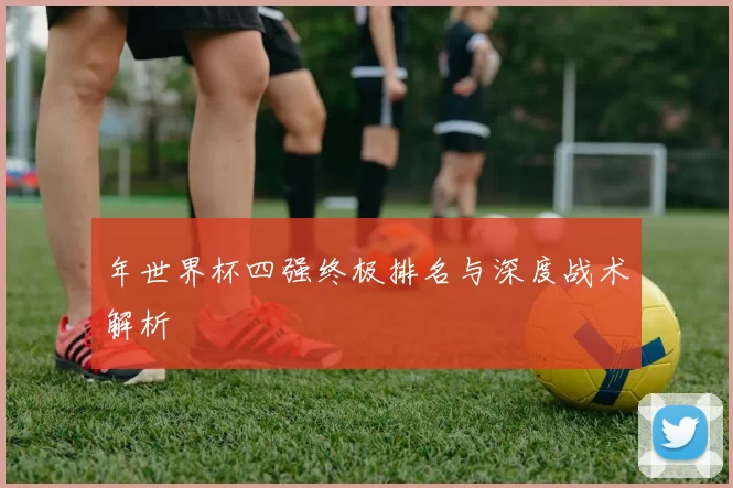 年世界杯四强终极排名与深度战术解析