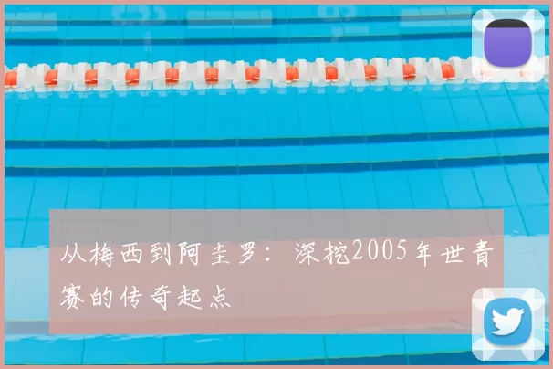 从梅西到阿圭罗:深挖2005年世青赛的传奇起点