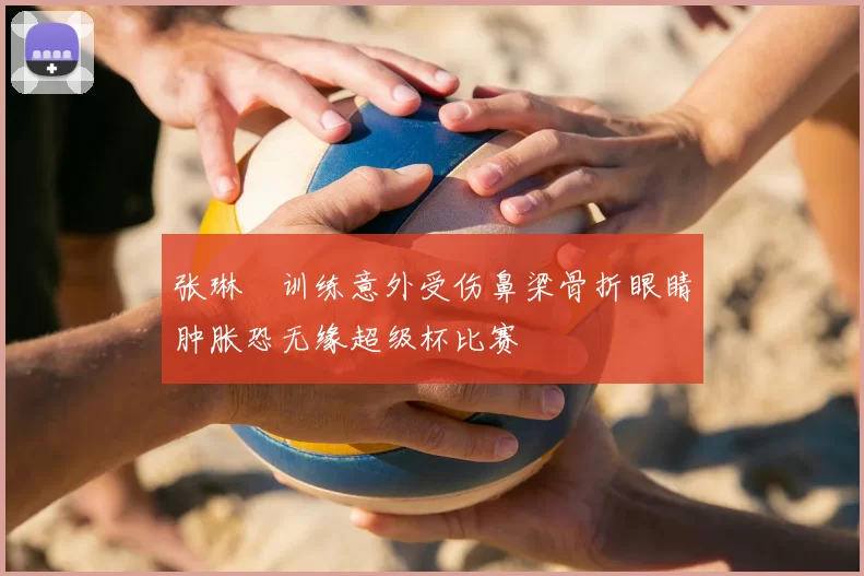 张琳芃训练意外受伤鼻梁骨折眼睛肿胀恐无缘超级杯比赛