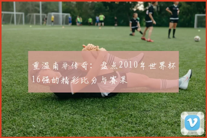 重温南非传奇：盘点2010年世界杯16强的精彩比分与赛果