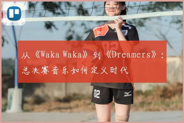 从《Waka Waka》到《Dreamers》:总决赛音乐如何定义时代
