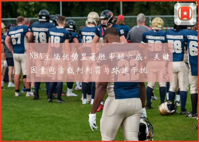 NBA主场优势显著胜率超六成，关键因素包含裁判判罚与球迷干扰