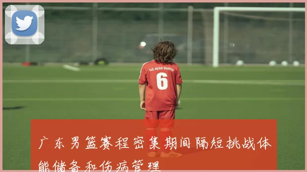广东男篮赛程密集期间隔短挑战体能储备和伤病管理