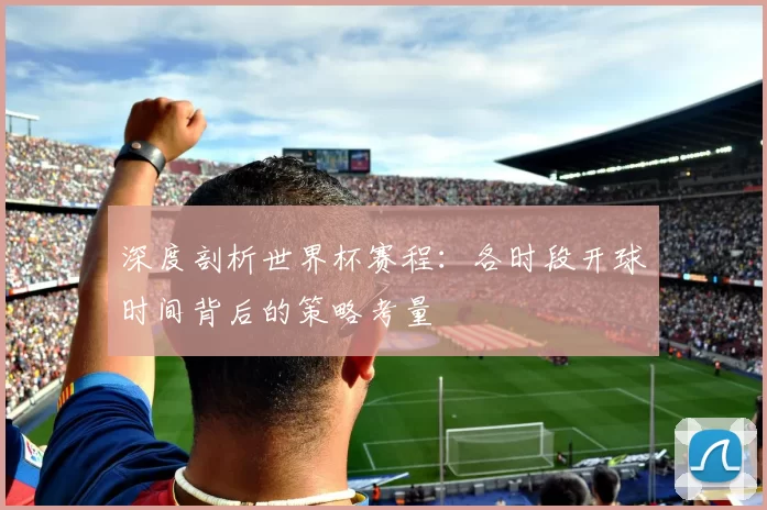 深度剖析世界杯赛程:各时段开球时间背后的策略考量