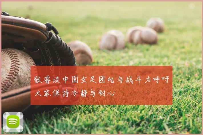张睿谈中国女足团结与战斗力呼吁大家保持冷静与耐心