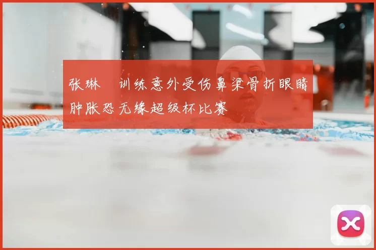 张琳芃训练意外受伤鼻梁骨折眼睛肿胀恐无缘超级杯比赛