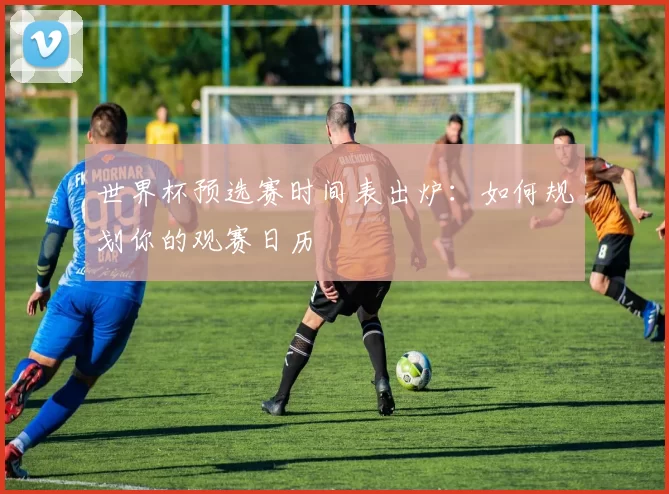 世界杯预选赛时间表出炉：如何规划你的观赛日历