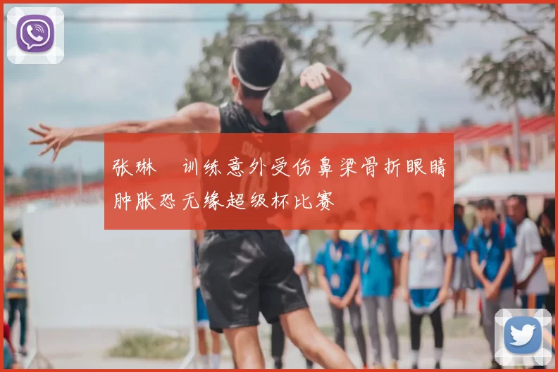张琳芃训练意外受伤鼻梁骨折眼睛肿胀恐无缘超级杯比赛