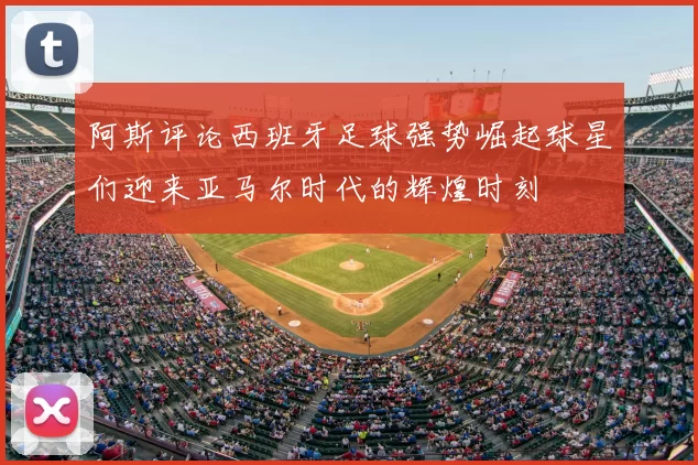 阿斯评论西班牙足球强势崛起球星们迎来亚马尔时代的辉煌时刻