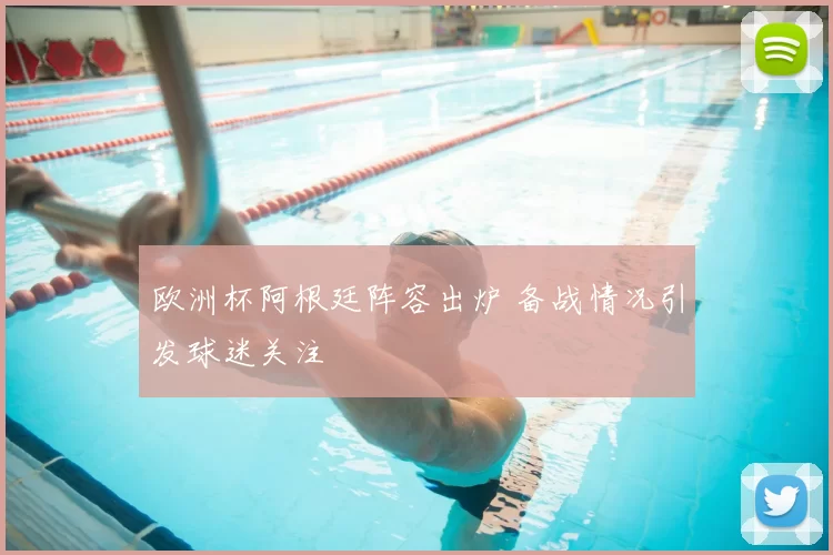 欧洲杯阿根廷阵容出炉 备战情况引发球迷关注