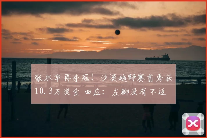 张水华再夺冠！沙漠越野赛首秀获10.3万奖金 回应：左脚没有不适