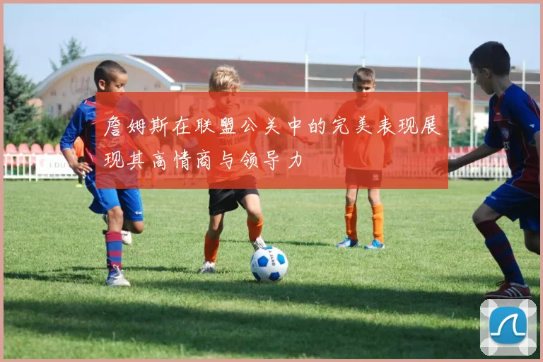 詹姆斯在联盟公关中的完美表现展现其高情商与领导力