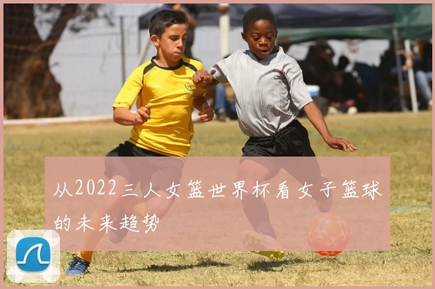 从2022三人女篮世界杯看女子篮球的未来趋势