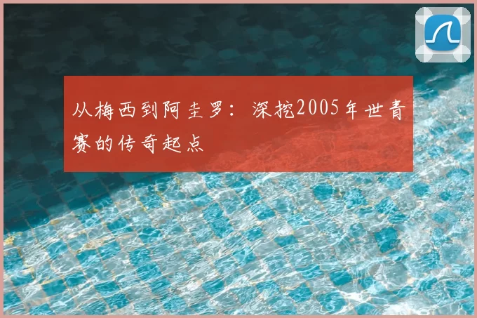从梅西到阿圭罗：深挖2005年世青赛的传奇起点