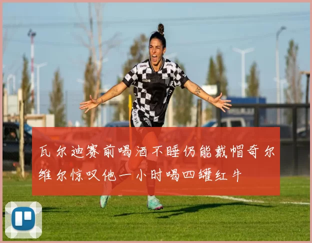 瓦尔迪赛前喝酒不睡仍能戴帽奇尔维尔惊叹他一小时喝四罐红牛