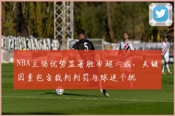 NBA主场优势显著胜率超六成，关键因素包含裁判判罚与球迷干扰